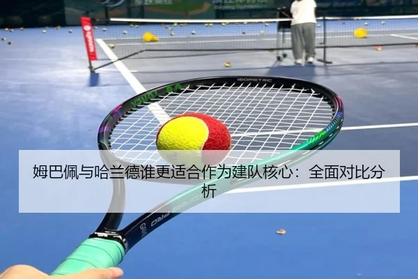 姆巴佩与哈兰德谁更适合作为建队核心：全面对比分析